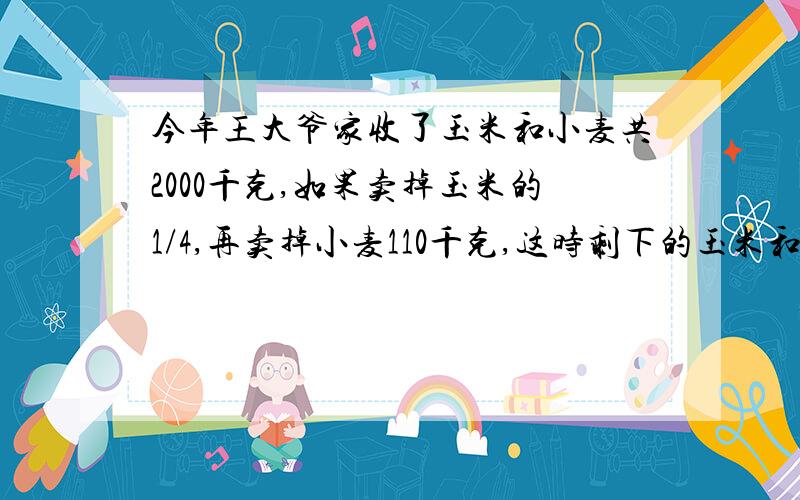 今年王大爷家收了玉米和小麦共2000千克,如果卖掉玉米的1/4,再卖掉小麦110千克,这时剩下的玉米和小麦相等