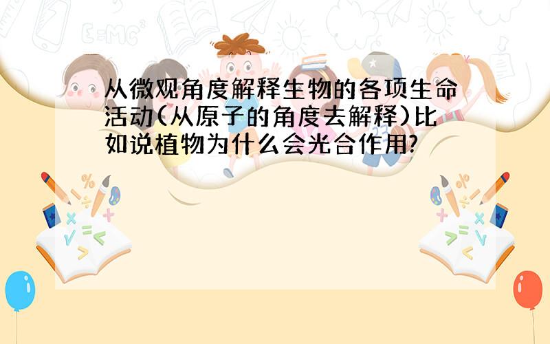 从微观角度解释生物的各项生命活动(从原子的角度去解释)比如说植物为什么会光合作用?