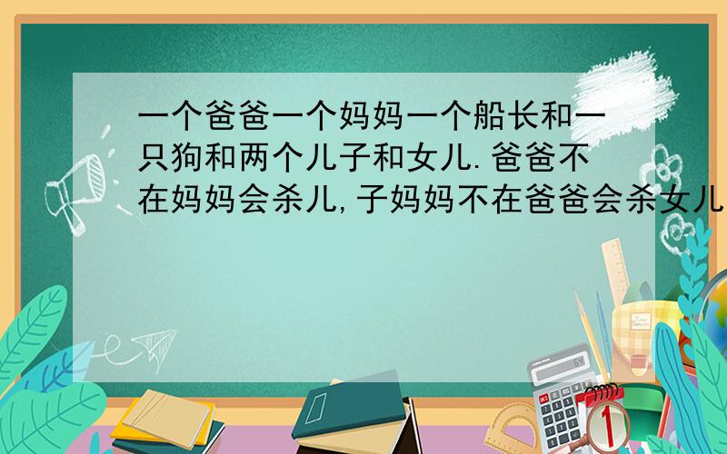 一个爸爸一个妈妈一个船长和一只狗和两个儿子和女儿.爸爸不在妈妈会杀儿,子妈妈不在爸爸会杀女儿,船长不在狗会吃人所有在场的