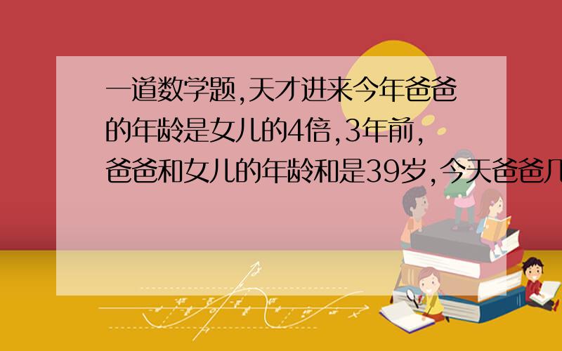 一道数学题,天才进来今年爸爸的年龄是女儿的4倍,3年前,爸爸和女儿的年龄和是39岁,今天爸爸几岁?女儿几岁?