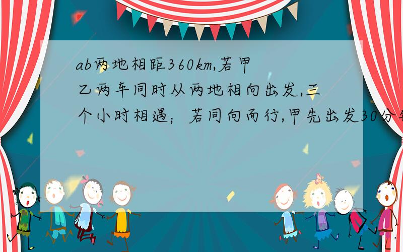 ab两地相距360km,若甲乙两车同时从两地相向出发,三个小时相遇；若同向而行,甲先出发30分钟,乙出发