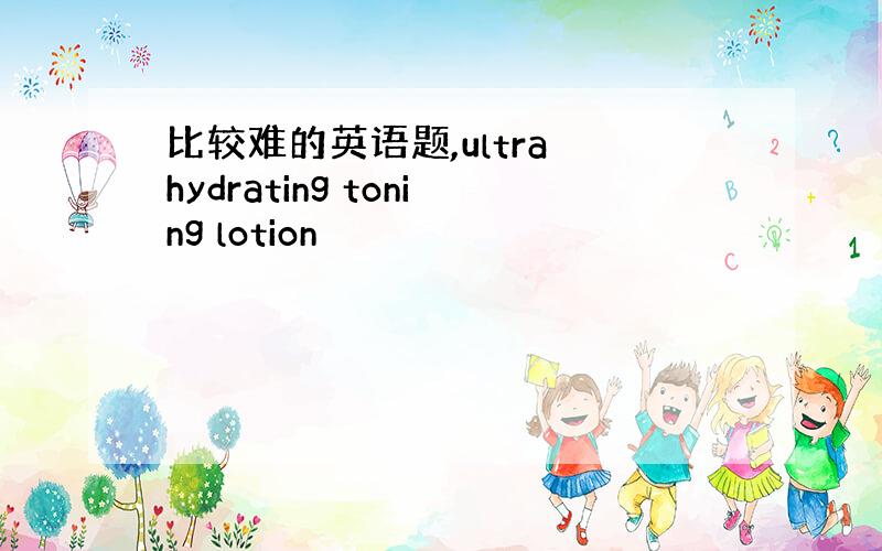 比较难的英语题,ultra hydrating toning lotion