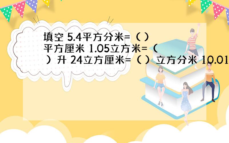 填空 5.4平方分米=（ ）平方厘米 1.05立方米=（ ）升 24立方厘米=（ ）立方分米 10.01升=（ ）毫升