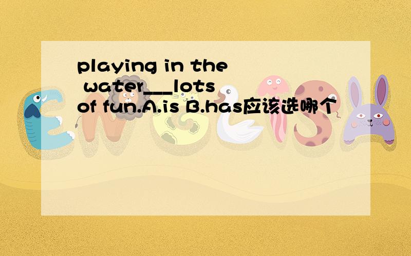 playing in the water___lots of fun.A.is B.has应该选哪个