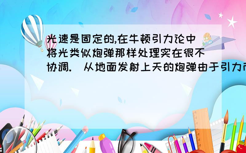 光速是固定的,在牛顿引力论中将光类似炮弹那样处理实在很不协调.（从地面发射上天的炮弹由于引力而减速,最后停止上升并折回地