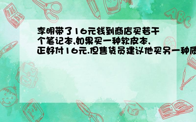 李明带了16元钱到商店买若干个笔记本,如果买一种软皮本,正好付16元.但售货员建议他买另一种质量好的硬