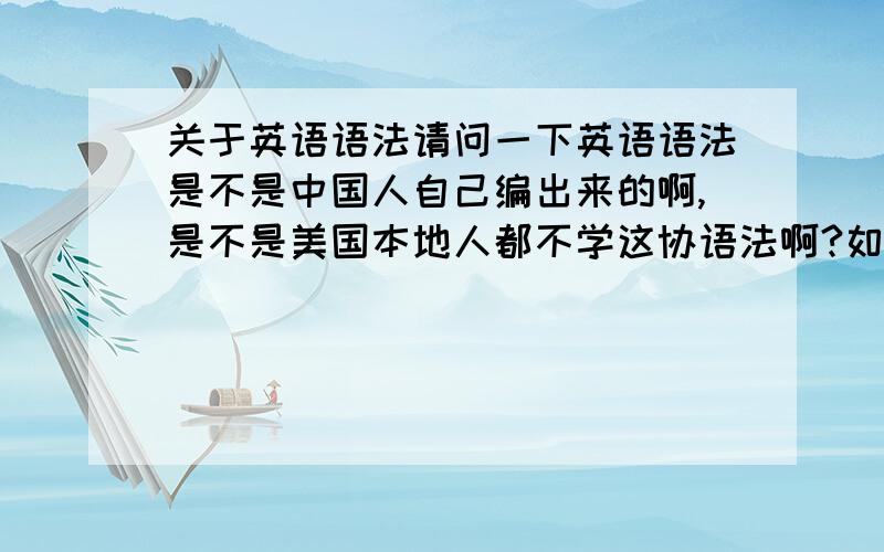 关于英语语法请问一下英语语法是不是中国人自己编出来的啊,是不是美国本地人都不学这协语法啊?如果想出国需要学语法吗?考SA