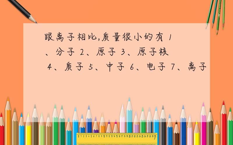 跟离子相比,质量很小的有 1、分子 2、原子 3、原子核 4、质子 5、中子 6、电子 7、离子