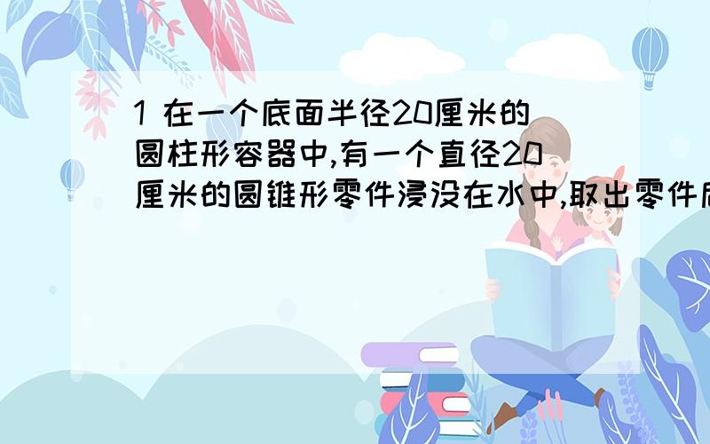 1 在一个底面半径20厘米的圆柱形容器中,有一个直径20厘米的圆锥形零件浸没在水中,取出零件后,容器,里的水面下降了1厘