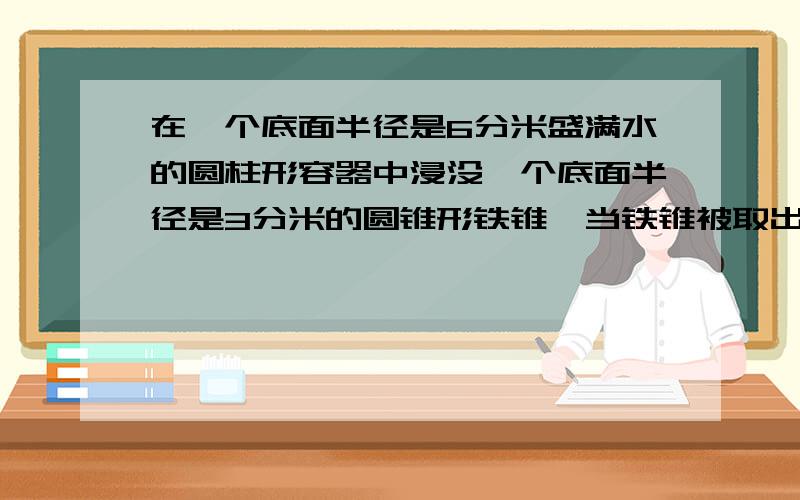 在一个底面半径是6分米盛满水的圆柱形容器中浸没一个底面半径是3分米的圆锥形铁锥,当铁锥被取出后,容器中的水面下降了2分米