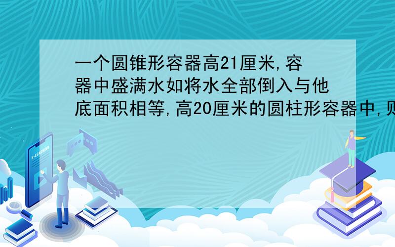 一个圆锥形容器高21厘米,容器中盛满水如将水全部倒入与他底面积相等,高20厘米的圆柱形容器中,则水的...