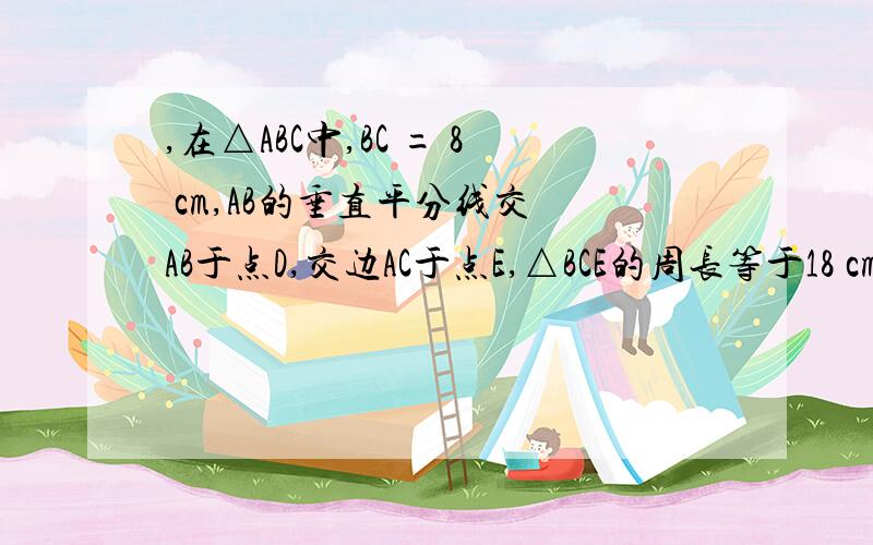 ,在△ABC中,BC = 8 cm,AB的垂直平分线交 AB于点D,交边AC于点E,△BCE的周长等于18 cm,则AC