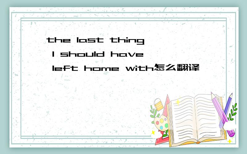 the last thing I should have left home with怎么翻译