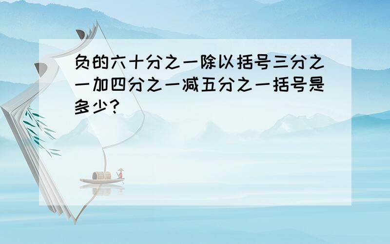 负的六十分之一除以括号三分之一加四分之一减五分之一括号是多少?