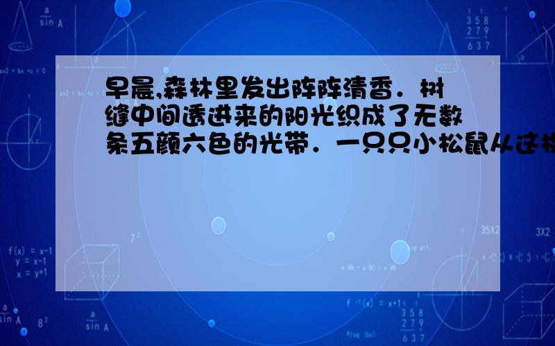 早晨,森林里发出阵阵清香．树缝中间透进来的阳光织成了无数条五颜六色的光带．一只只小松鼠从这棵树跳到那棵树,树上的露水沙沙