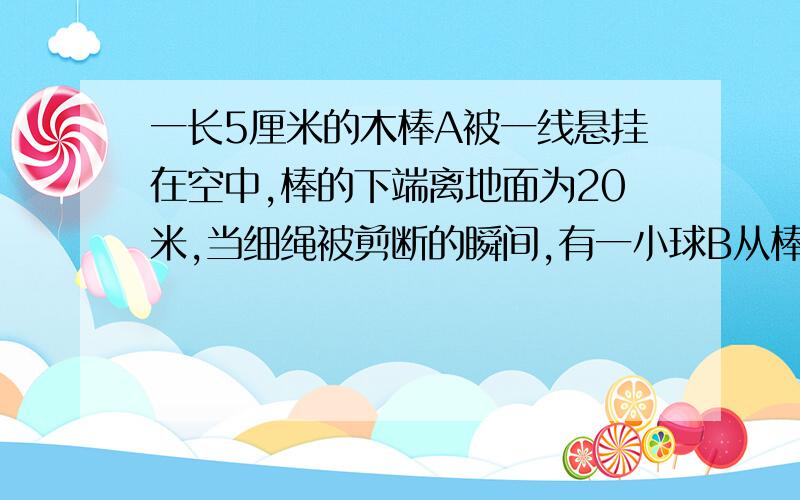 一长5厘米的木棒A被一线悬挂在空中,棒的下端离地面为20米,当细绳被剪断的瞬间,有一小球B从棒A的上端相平的高度处以某一