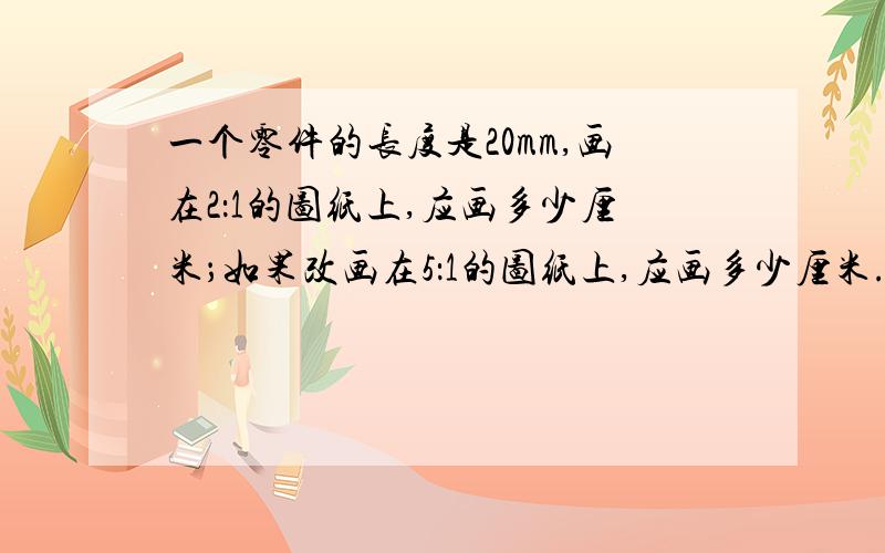 一个零件的长度是20mm,画在2：1的图纸上,应画多少厘米；如果改画在5：1的图纸上,应画多少厘米.