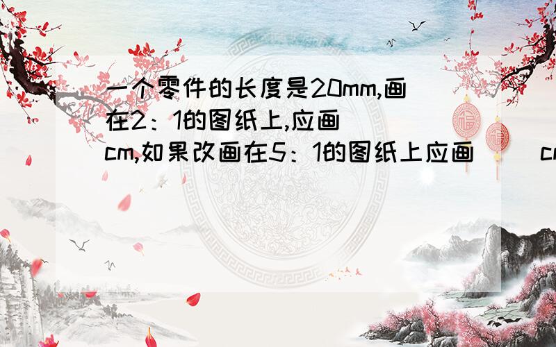 一个零件的长度是20mm,画在2：1的图纸上,应画（ ）cm,如果改画在5：1的图纸上应画（ ）cm