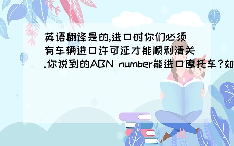 英语翻译是的,进口时你们必须有车辆进口许可证才能顺利清关.你说到的ABN number能进口摩托车?如果可以那就没问题了