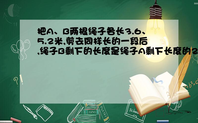 把A、B两根绳子各长3.6、5.2米,剪去同样长的一段后,绳子B剩下的长度是绳子A剩下长度的2倍.