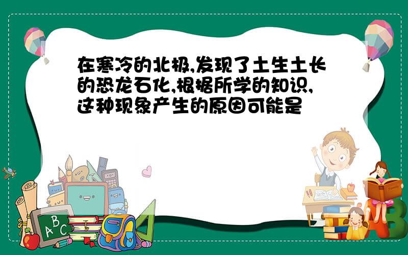 在寒冷的北极,发现了土生土长的恐龙石化,根据所学的知识,这种现象产生的原因可能是