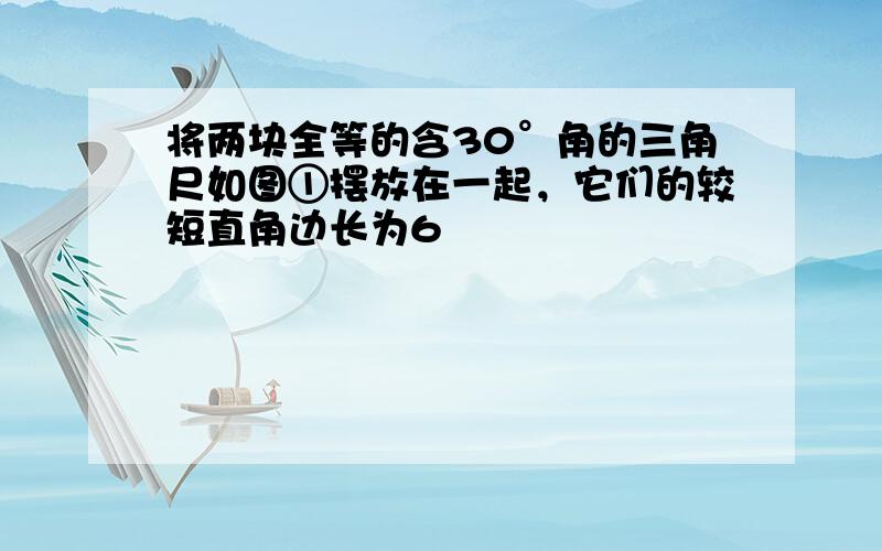 将两块全等的含30°角的三角尺如图①摆放在一起，它们的较短直角边长为6