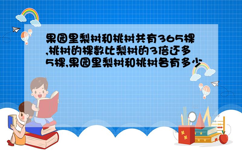 果园里梨树和桃树共有365棵,桃树的棵数比梨树的3倍还多5棵,果园里梨树和桃树各有多少