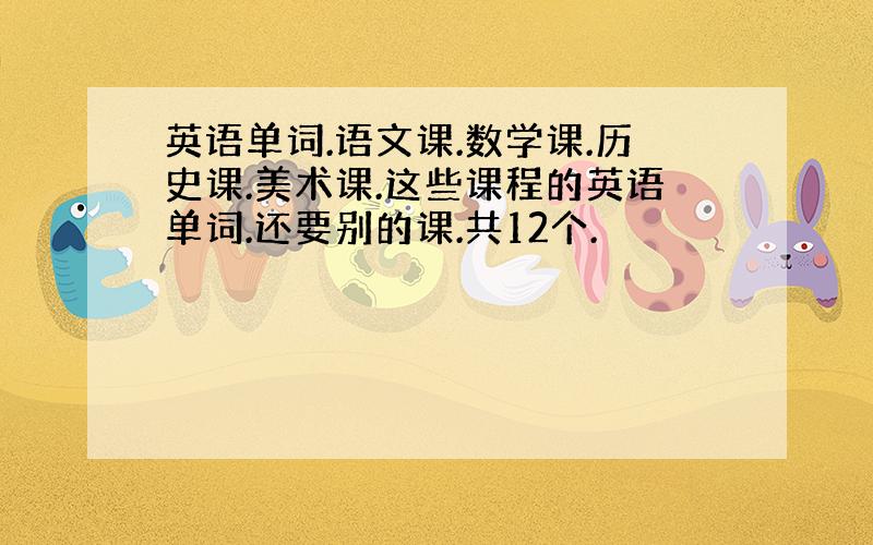 英语单词.语文课.数学课.历史课.美术课.这些课程的英语单词.还要别的课.共12个.