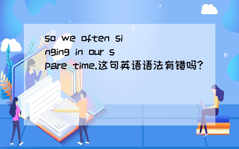 so we often singing in our spare time.这句英语语法有错吗?