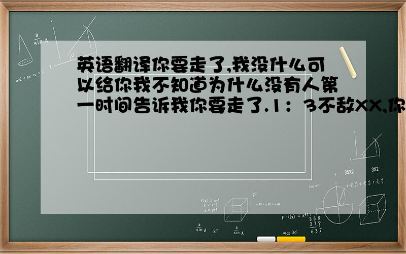 英语翻译你要走了,我没什么可以给你我不知道为什么没有人第一时间告诉我你要走了.1：3不敌XX,你在XX的最后一战.我记得