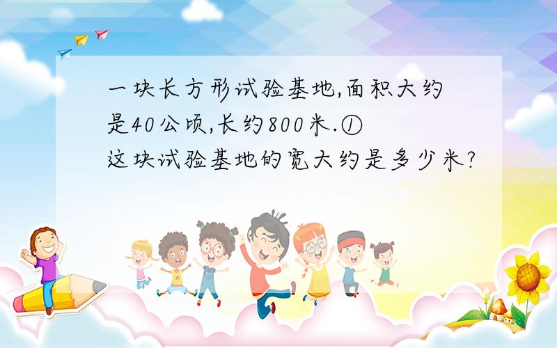 一块长方形试验基地,面积大约是40公顷,长约800米.①这块试验基地的宽大约是多少米?