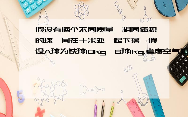 假设有俩个不同质量,相同体积的球,同在十米处一起下落,假设A球为铁球10kg,B球1kg.考虑空气阻力 .