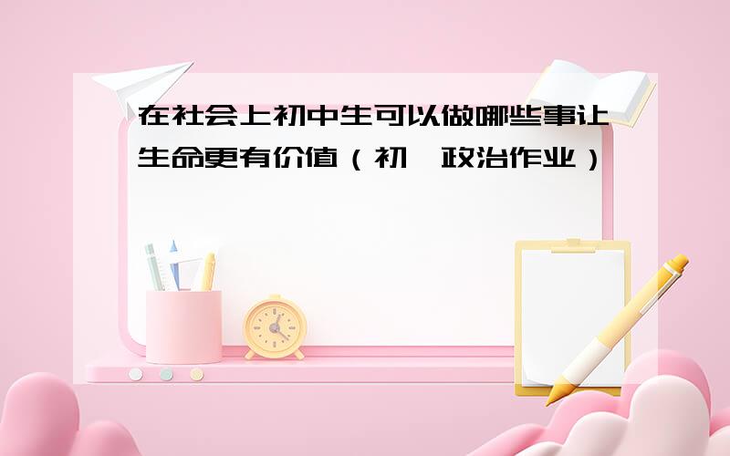 在社会上初中生可以做哪些事让生命更有价值（初一政治作业）