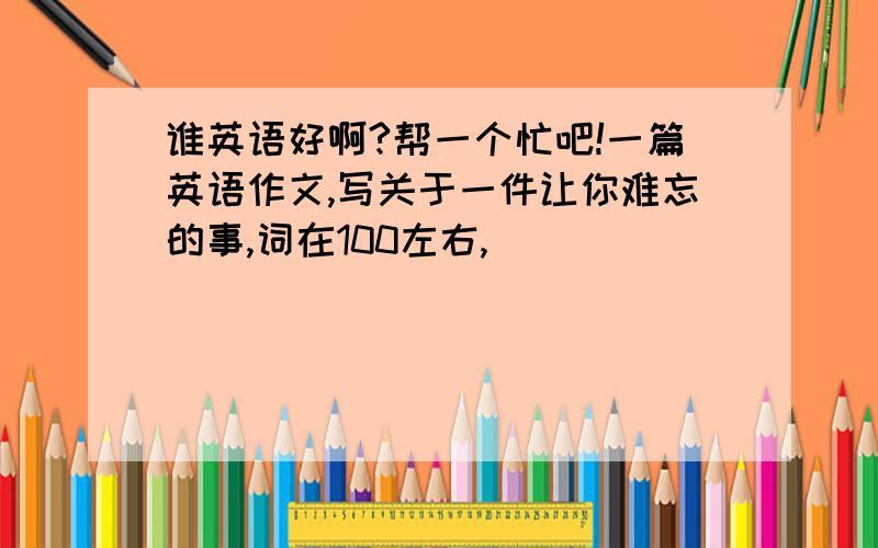 谁英语好啊?帮一个忙吧!一篇英语作文,写关于一件让你难忘的事,词在100左右,