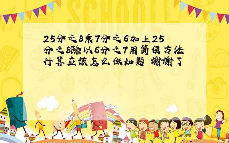 25分之8乘7分之6加上25分之8除以6分之7用简便方法计算应该怎么做如题 谢谢了