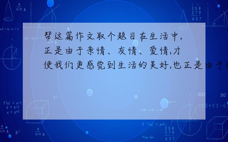 帮这篇作文取个题目在生活中,正是由于亲情、友情、爱情,才使我们更感觉到生活的美好,也正是由于你对朋友、父母、师长以至陌生