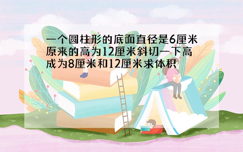 一个圆柱形的底面直径是6厘米原来的高为12厘米斜切一下高成为8厘米和12厘米求体积