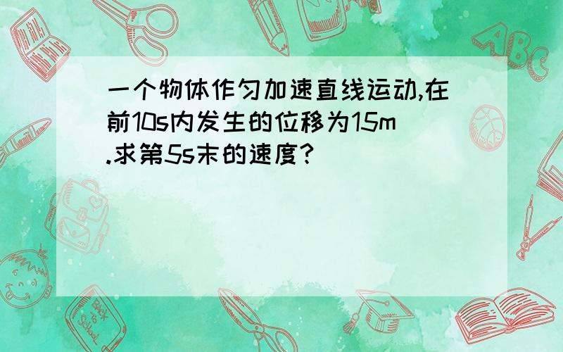 一个物体作匀加速直线运动,在前10s内发生的位移为15m.求第5s末的速度?