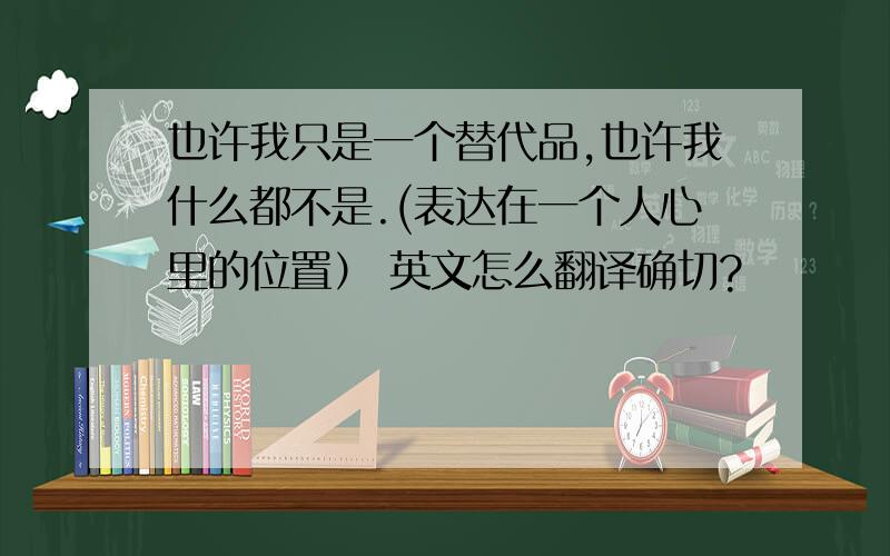 也许我只是一个替代品,也许我什么都不是.(表达在一个人心里的位置） 英文怎么翻译确切?