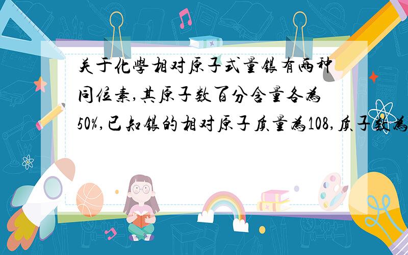 关于化学相对原子式量银有两种同位素,其原子数百分含量各为50%,已知银的相对原子质量为108,质子数为47,则这两种同位