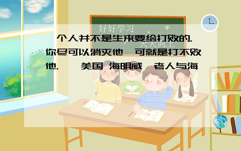 一个人并不是生来要给打败的.你尽可以消灭他,可就是打不败他.——美国 海明威《老人与海》