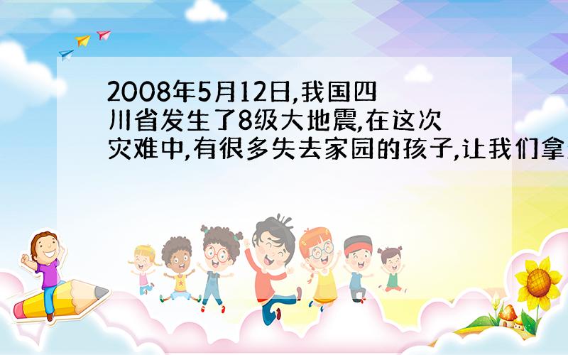 2008年5月12日,我国四川省发生了8级大地震,在这次灾难中,有很多失去家园的孩子,让我们拿起手中的笔,给他