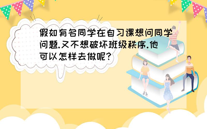 假如有名同学在自习课想问同学问题.又不想破坏班级秩序.他可以怎样去做呢?