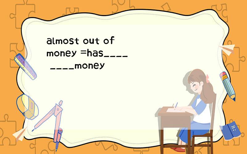 almost out of money =has____ ____money