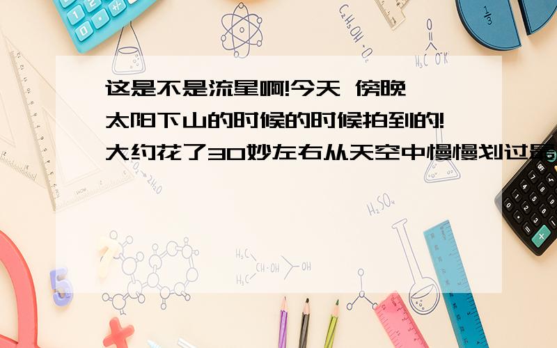 这是不是流星啊!今天 傍晚,太阳下山的时候的时候拍到的!大约花了30妙左右从天空中慢慢划过最后消失