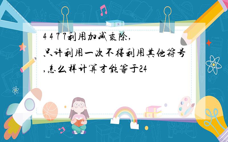 4 4 7 7利用加减乘除,只许利用一次不得利用其他符号,怎么样计算才能等于24