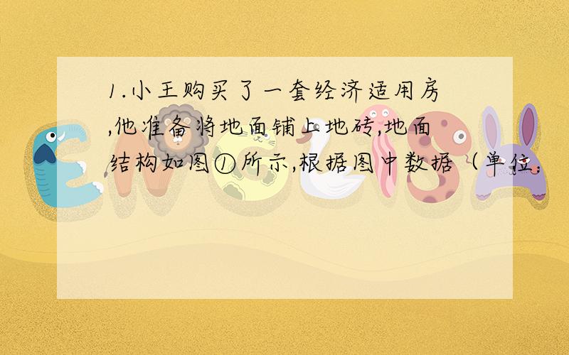 1.小王购买了一套经济适用房,他准备将地面铺上地砖,地面结构如图①所示,根据图中数据（单位：