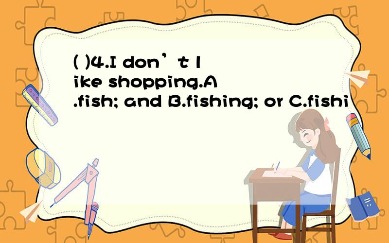 ( )4.I don’t like shopping.A.fish; and B.fishing; or C.fishi