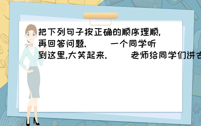 把下列句子按正确的顺序理顺,再回答问题. （）一个同学听到这里,大笑起来. （）老师给同学们讲古代