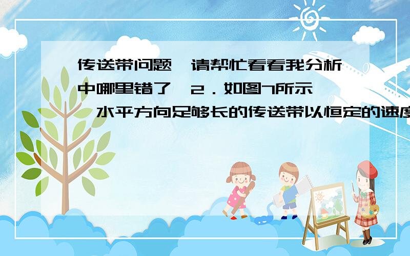 传送带问题,请帮忙看看我分析中哪里错了,2．如图7所示,一水平方向足够长的传送带以恒定的速度v1